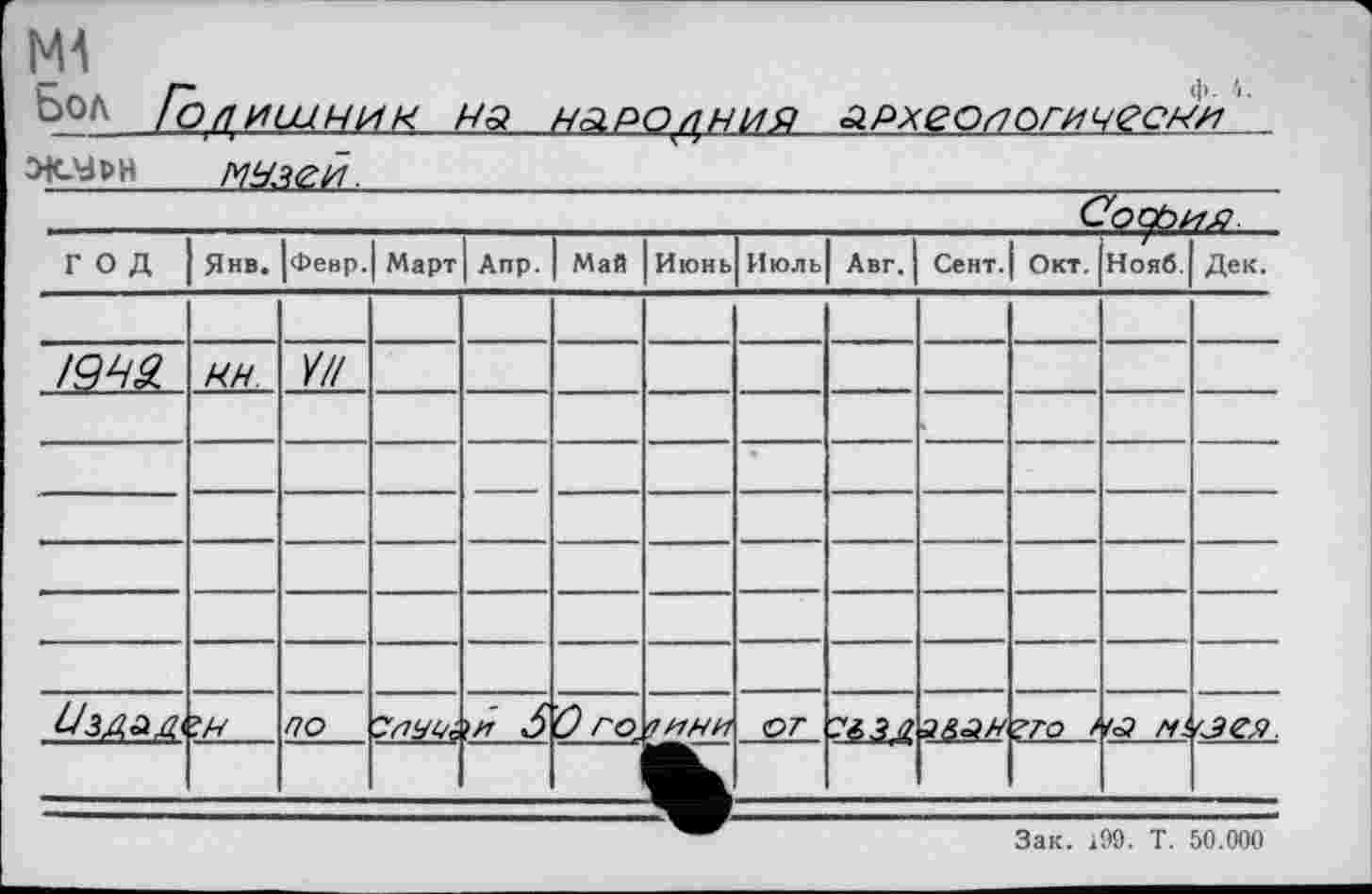 ﻿Ml
Ьол Голишник на наролния археологически
___мнзей.______________________________
ГОД	Янв.	|февр.	Март	Апр.	Май	Июнь	Июль	Авг.	Сент.	Окт.	Нояб.	Дек.
												
1942.	ЯН.	И//		—						—		
												
——				—						—		
Ü3A&A	*.н	/70		'.и 6	0 го.	7 /7НИ	от	■.ш	а&зн	?ГО /	« fii	
												
Зак. 199. Т. 50.000